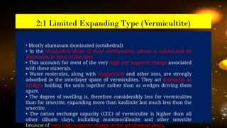2:1 Limited Expanding Type (Vermicultite)
• Mostly aluminum dominated (octahedral)
• In the tetrahedral sheet of most vermiculites, silicon is substituted by
aluminum in most of the sites.
• This accounts for most of the very high net negative charge associated
with these minerals.
• Water molecules, along with magnesium and other ions, are strongly
adsorbed in the interlayer space of vermiculites. They act primarily as
bridges holding the units together rather than as wedges driving them
apart.
• The degree of swelling is, therefore considerably less for vermiculites
than for smectite, expanding more than kaolinite but much less than the
smectite.
• The cation exchange capacity (CEC) of vermiculite is higher than all
other silicate clays, including montmorillonite and other smectite
because of very high negative charge in the tetrahedral sheet.
 