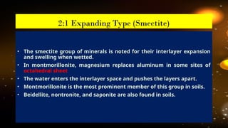 • The smectite group of minerals is noted for their interlayer expansion
and swelling when wetted.
• In montmorillonite, magnesium replaces aluminum in some sites of
octahedral sheet
• The water enters the interlayer space and pushes the layers apart.
• Montmorillonite is the most prominent member of this group in soils.
• Beidellite, nontronite, and saponite are also found in soils.
2:1 Expanding Type (Smectite)
 