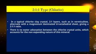 • In a typical chlorite clay crystal, 2:1 layers, such as in vermiculites,
alternate with a magnesium dominated tri-octahedral sheet, giving a
2:1:1 ratio.
• There is no water adsorption between the chlorite crystal units, which
accounts for the non expanding nature of this mineral.
2:1:1 Type (Chlorite)
 