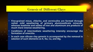 • Fine-grained micas, chlorite, and vermiculite are formed through
rather mild weathering of primary aluminosilicate minerals,
whereas kaolinite and oxides of iron and aluminum are products of
much more intense weathering.
• Conditions of intermediate weathering intensity encourage the
formation of smectite.
• In each case silicate clay genesis is accompanied by the removal in
solution of such elements as K, Na, Ca, and Mg.
Genesis of Different Clays
 