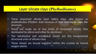• These important silicate layer lattice clays, also known as
phyllosilicates (Phyllon- leaf) because of their leaf-like or plate like
structure.
• These are made up of two kinds of horizontal sheets. One
dominated by silicon and other by aluminum
• The tetrahedral and octahedral sheets are the fundamental
structural units of silicate clays.
• These sheets are bound together within the crystals by shared
oxygen atoms
Layer silicate clays (Phyllosilicates)
 
