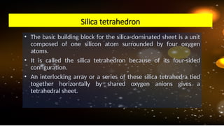 • The basic building block for the silica-dominated sheet is a unit
composed of one silicon atom surrounded by four oxygen
atoms.
• It is called the silica tetrahedron because of its four-sided
configuration.
• An interlocking array or a series of these silica tetrahedra tied
together horizontally by shared oxygen anions gives a
tetrahedral sheet.
Silica tetrahedron
 