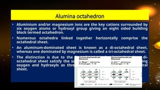 • Aluminium and/or magnesium ions are the key cations surrounded by
six oxygen atoms or hydroxyl group giving an eight sided building
block termed octahedron.
• Numerous octahedra linked together horizontally comprise the
octahedral sheet.
• An aluminum-dominated sheet is known as a di-octahedral sheet,
whereas one dominated by magnesium is called a tri-octahedral sheet.
• The distinction is due to the fact that two aluminum ions in a di-
octahedral sheet satisfy the same negative charge from surrounding
oxygen and hydroxyls as three magnesium ions in a tri-octahedral
sheet.
Alumina octahedron
 
