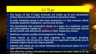 • The layers of the 1:1-type minerals are made up of one tetrahedral
(silica) sheet combined with one octahedral (alumina) sheet.
• In soils, kaolinite group is the most prominent 1:1 clay mineral, which
includes kaolinite, halloysite, nacrite and dickite.
• The tetrahedral and octahedral sheets in a layer of a kaolinite crystal
are held together tightly by oxygen atoms, which are mutually shared
by the silicon and aluminum cations in their respective sheets.
• Kaolinite crystals usually are hexagonal in shape.s
• These layers, in turn, are held together by hydrogen bonding.
Consequently, the structure is fixed and no expansion ordinarily occurs
between layers when the clay is wetted.
• Cations and water do not enter between the structural layers of a 1:1
type mineral particle.
• The effective surface of kaolinite is restricted to its outer faces or to its
1:1 Type
 