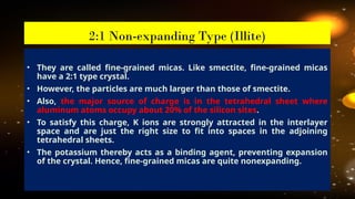 • They are called fine-grained micas. Like smectite, fine-grained micas
have a 2:1 type crystal.
• However, the particles are much larger than those of smectite.
• Also, the major source of charge is in the tetrahedral sheet where
aluminum atoms occupy about 20% of the silicon sites.
• To satisfy this charge, K ions are strongly attracted in the interlayer
space and are just the right size to fit into spaces in the adjoining
tetrahedral sheets.
• The potassium thereby acts as a binding agent, preventing expansion
of the crystal. Hence, fine-grained micas are quite nonexpanding.
2:1 Non-expanding Type (Illite)
 