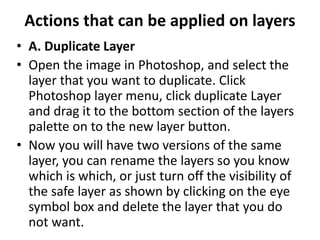 Actions that can be applied on layers
• A. Duplicate Layer
• Open the image in Photoshop, and select the
layer that you want to duplicate. Click
Photoshop layer menu, click duplicate Layer
and drag it to the bottom section of the layers
palette on to the new layer button.
• Now you will have two versions of the same
layer, you can rename the layers so you know
which is which, or just turn off the visibility of
the safe layer as shown by clicking on the eye
symbol box and delete the layer that you do
not want.
 