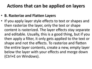 Actions that can be applied on layers
• B. Rasterize and Flatten Layers
• If you apply layer style effects to text or shapes and
then rasterize the layer, only the text or shape
content is rasterized. The layer effects stay separate
and editable. Usually, this is a good thing, but if you
then apply a filter, it only gets applied to the text or
shape and not the effects. To rasterize and flatten
the entire layer contents, create a new, empty layer
below the layer with your effects and merge down
(Ctrl+E on Windows).
 