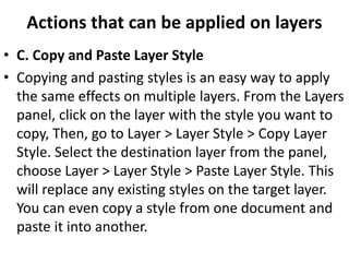 Actions that can be applied on layers
• C. Copy and Paste Layer Style
• Copying and pasting styles is an easy way to apply
the same effects on multiple layers. From the Layers
panel, click on the layer with the style you want to
copy, Then, go to Layer > Layer Style > Copy Layer
Style. Select the destination layer from the panel,
choose Layer > Layer Style > Paste Layer Style. This
will replace any existing styles on the target layer.
You can even copy a style from one document and
paste it into another.
 