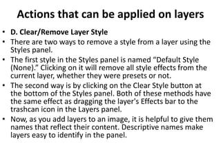 Actions that can be applied on layers
• D. Clear/Remove Layer Style
• There are two ways to remove a style from a layer using the
Styles panel.
• The first style in the Styles panel is named “Default Style
(None).” Clicking on it will remove all style effects from the
current layer, whether they were presets or not.
• The second way is by clicking on the Clear Style button at
the bottom of the Styles panel. Both of these methods have
the same effect as dragging the layer's Effects bar to the
trashcan icon in the Layers panel.
• Now, as you add layers to an image, it is helpful to give them
names that reflect their content. Descriptive names make
layers easy to identify in the panel.
 