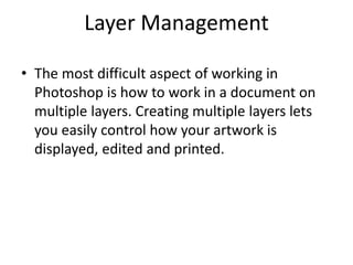 Layer Management
• The most difficult aspect of working in
Photoshop is how to work in a document on
multiple layers. Creating multiple layers lets
you easily control how your artwork is
displayed, edited and printed.
 
