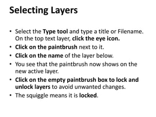 Selecting Layers
• Select the Type tool and type a title or Filename.
On the top text layer, click the eye icon.
• Click on the paintbrush next to it.
• Click on the name of the layer below.
• You see that the paintbrush now shows on the
new active layer.
• Click on the empty paintbrush box to lock and
unlock layers to avoid unwanted changes.
• The squiggle means it is locked.
 