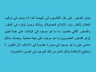 ‫تركيب‬ ‫في‬ ‫يدخل‬ ‫أنه‬ ‫كما‬ ‫البيضة‬ ‫إلى‬ ‫الكالسيوم‬ ‫نقل‬ ‫على‬ ‫الفسفور‬ ‫يعمل‬
.‫العلف‬ ‫في‬ ‫توفره‬ ‫وججب‬ ‫وبذلجك‬ ،(‫المعدنيجة‬ ‫اللمل ح‬ ‫باب‬ ‫)أنظجر‬ ‫العظام‬
‫فيتين‬ ‫هيئجة‬ ‫علجى‬ ‫النباتات‬ ‫فجي‬ ‫لموجود‬ ‫هجو‬ ‫لمجا‬ ‫بجه‬ ‫لمقصجود‬ ‫الكلجي‬ ‫والفسجفور‬
‫بشكل‬ ‫ويضاف‬ .‫لمعدنية‬ ‫هيئة‬ ‫على‬ ‫لموجود‬ ‫هو‬ ‫ولما‬ (‫العضوي‬ ‫الفسفور‬ ‫)وهو‬
‫ل‬ ‫الطيور‬ ‫ل ن‬ ‫العلف‬ ‫في‬ ‫عضوية‬ ‫صورة‬ ‫في‬ ‫لموجود‬ ‫هو‬ ‫لما‬ ‫على‬ ‫لمعدني‬
.‫العضوية‬ ‫الصورة‬ ‫في‬ ‫الموجود‬ ‫ذلك‬ ‫لمن‬ ‫كالمل‬ ‫بشكل‬ ‫التستفادة‬ ‫تستطيع‬
 