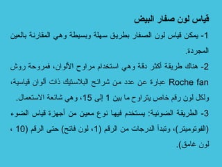 ‫البيض‬ ‫صفار‬ ‫لون‬ ‫قياس‬
1‫بالعين‬ ‫المقارنة‬ ‫وهي‬ ‫وبسيطة‬ ‫تسهلة‬ ‫بطريق‬ ‫الصفار‬ ‫لو ن‬ ‫قياس‬ ‫يمكن‬ -
.‫المجردة‬
2‫روش‬ ‫فمروحة‬ ،‫اللوا ن‬ ‫لمراو ح‬ ‫اتستخدام‬ ‫وهي‬ ‫دقة‬ ‫أكثر‬ ‫طريقة‬ ‫هناك‬ -
Roche fan،‫قياتسية‬ ‫ألوا ن‬ ‫ذات‬ ‫البلتسجتيك‬ ‫شرائجح‬ ‫لمجن‬ ‫عدد‬ ‫عجن‬ ‫عبارة‬
‫بين‬ ‫لما‬ ‫يتراو ح‬ ‫خاص‬ ‫رقم‬ ‫لو ن‬ ‫ولكل‬1‫إلى‬15.‫التستعمال‬ ‫شائعة‬ ‫وهي‬ ،
3‫الضوء‬ ‫قياس‬ ‫أجهزة‬ ‫لمن‬ ‫لمعيجن‬ ‫نوع‬ ‫فيهجا‬ ‫يسجتخدم‬ :‫الضوئيجة‬ ‫الطريقجة‬ -
) ‫الرقم‬ ‫لمن‬ ‫الدرجات‬ ‫وتبدأ‬ ،(‫)الفوتولميتر‬1) ‫الرقم‬ ‫حتى‬ (‫فاتح‬ ‫لو ن‬ ،10،
.(‫غالمق‬ ‫لو ن‬
 