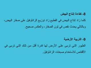 8‫البيض‬ ‫إنتاج‬ ‫كفاءة‬ -
،‫البيض‬ ‫صفار‬ ‫على‬ ‫الزانثوفيل‬ ‫توزيع‬ ‫زاد‬ ‫القطيع‬ ‫في‬ ‫البيض‬ ‫إنتاج‬ ‫زاد‬ ‫كلما‬
.‫صحيح‬ ‫والعكس‬ ،‫الصفار‬ ‫لون‬ ‫في‬ ‫نقص‬ ‫يحدث‬ ‫وبالتالي‬
9‫الضرضية‬ ‫التربية‬ -
‫في‬ ‫ترببى‬ ‫التبي‬ ‫تلبك‬ ‫مبن‬ ‫أقبل‬ ‫قدرة‬ ‫لهبا‬ ‫الرض‬ ‫علبى‬ ‫ترببى‬ ‫التبي‬ ‫الطيور‬
.‫الزانثوفيل‬ ‫صبغات‬ ‫للتستخدام‬ ‫القفاص‬
 