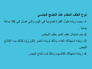 ‫الجنسي‬ ‫النضج‬ ‫عند‬ ‫المقدم‬ ‫العلف‬ ‫نوع‬
1‫إلى‬ ‫تصل‬ ‫والتي‬ ‫اليوم‬ ‫في‬ ‫الضوئية‬ ‫الفترة‬ ‫طول‬ ‫زيادة‬ ‫يجب‬ -18‫ساعة‬
. ‫ا‬ً ‫يومي‬
2.‫البياض‬ ‫بعلف‬ ‫النمو‬ ‫علف‬ ‫استبدال‬ ‫يتم‬ -
3‫التنتاج‬ ‫بدء‬ ‫وكذلك‬ (‫)الوزن‬ ‫العمر‬ ‫لزيادة‬ ‫وذلك‬ ‫الغذاء‬ ‫استهل ك‬ ‫زيادة‬ -
.‫للبيض‬
4.‫البيض‬ ‫إتنتاج‬ ‫لبدء‬ ‫وذلك‬ ‫الكالسيوم‬ ‫استهل ك‬ ‫زيادة‬ -
 