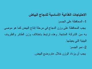 ‫البياض‬ ‫للدجاج‬ ‫الساسية‬ ‫الغذائية‬ ‫التحتياجات‬
1:‫الجسم‬ ‫على‬ ‫المحافظة‬ -
‫موصى‬ ‫هو‬ ‫كما‬ ‫البيض‬ ‫إتنتاج‬ ‫مرحلة‬ ‫في‬ ‫الدجاج‬ ‫وزن‬ ‫على‬ ‫المحافظة‬ ‫يجب‬
‫والظروف‬ ‫الطائر‬ ‫وزن‬ ‫باختلف‬ ‫ترتببط‬ ‫وهذه‬ .‫المنتجة‬ ‫الشركبة‬ ‫مبن‬ ‫ببه‬
.‫يعيشها‬ ‫التي‬ ‫البيئية‬
2:‫الجسم‬ ‫تنمو‬ -
.‫البيض‬ ‫وضع‬ ‫عام‬ ‫خلل‬ ‫الوزن‬ ‫يزداد‬ ‫أن‬ ‫يجب‬
 