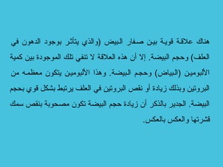 ‫في‬ ‫الدهون‬ ‫بوجود‬ ‫يتأثسر‬ ‫)والذي‬ ‫السبيض‬ ‫صسفار‬ ‫بيسن‬ ‫قويسة‬ ‫علقسة‬ ‫هناك‬
‫كمية‬ ‫بين‬ ‫الموجودة‬ ‫تلك‬ ‫تنفي‬ ‫ل‬ ‫العلقة‬ ‫هذه‬ ‫أن‬ ‫إل‬ .‫البيضة‬ ‫وحجم‬ (‫العلف‬
‫من‬ ‫معظمسه‬ ‫يتكون‬ ‫اللبوميسن‬ ‫وهذا‬ .‫السبيضة‬ ‫وحجسم‬ (‫)السبياض‬ ‫اللبوميسن‬
‫بحجم‬ ‫قوي‬ ‫بشكل‬ ‫يرتبط‬ ‫العلف‬ ‫في‬ ‫البروتين‬ ‫نقص‬ ‫أو‬ ‫مزيادة‬ ‫وبذلك‬ ‫البروتين‬
‫سمك‬ ‫بنقص‬ ‫مصحوبة‬ ‫تكون‬ ‫البيضة‬ ‫حجم‬ ‫مزيادة‬ ‫أن‬ ‫بالذكر‬ ‫الجدير‬ .‫البيضة‬
.‫بالعكس‬ ‫والعكس‬ ‫قشرتها‬
 