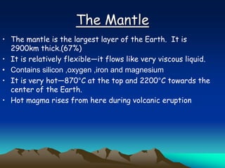 The Mantle
• The mantle is the largest layer of the Earth. It is
2900km thick.(67%)
• It is relatively flexible—it flows like very viscous liquid.
• Contains silicon ,oxygen ,iron and magnesium
• It is very hot—870°C at the top and 2200°C towards the
center of the Earth.
• Hot magma rises from here during volcanic eruption
 
