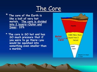 The Core
* The core of the Earth is
like a ball of very hot
metals. The core is divided
into 2 layers—Outer and
Inner. 33%
* The core is SO hot and has
SO much pressure that if
you were to go there—you
would be squished into
something even smaller than
a marble.
 