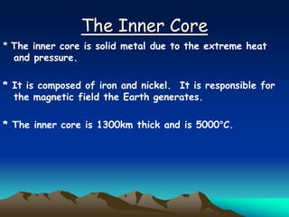 The Inner Core
* The inner core is solid metal due to the extreme heat
and pressure.
* It is composed of iron and nickel. It is responsible for
the magnetic field the Earth generates.
* The inner core is 1300km thick and is 5000°C.
 