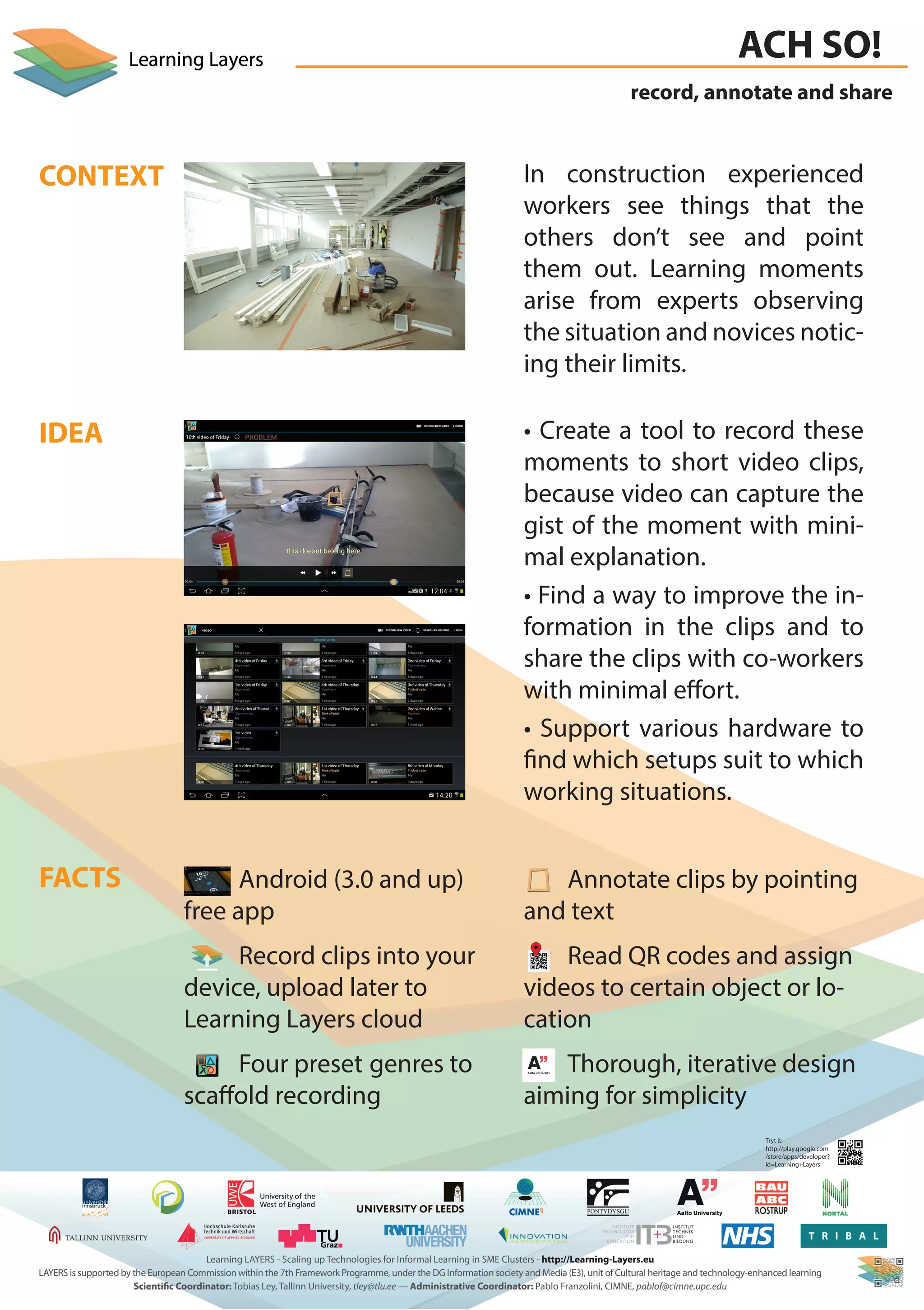 record, annotate and share
ACH SO!
FACTS
CONTEXT
IDEA
In construction experienced
workers see things that the
others don’t see and point
them out. Learning moments
arise from experts observing
the situation and novices notic-
ing their limits.
• Create a tool to record these
moments to short video clips,
because video can capture the
gist of the moment with mini-
mal explanation.
• Find a way to improve the in-
formation in the clips and to
share the clips with co-workers
with minimal effort.
• Support various hardware to
find which setups suit to which
working situations.
Android (3.0 and up)
free app
Record clips into your
device, upload later to
Learning Layers cloud
Four preset genres to
scaffold recording
Annotate clips by pointing
and text
Read QR codes and assign
videos to certain object or lo-
cation
Thorough, iterative design
aiming for simplicity
Tryt it:
http://play.google.com
/store/apps/developer?
id=Learning+Layers