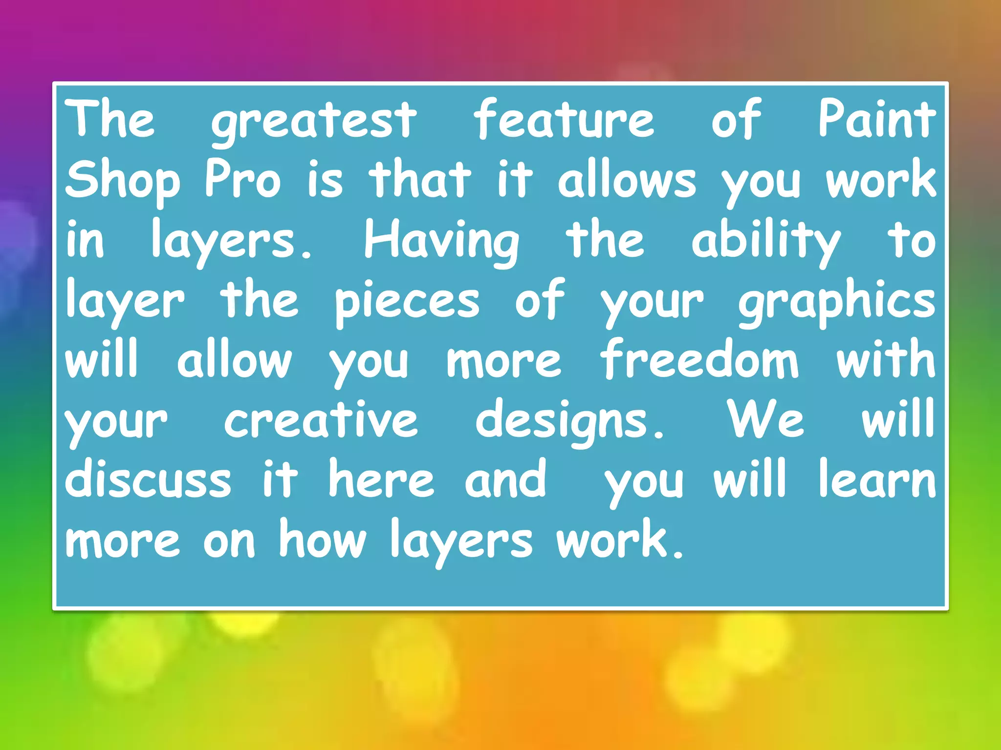 The greatest feature of Paint
Shop Pro is that it allows you work
in layers. Having the ability to
layer the pieces of your graphics
will allow you more freedom with
your creative designs. We will
discuss it here and you will learn
more on how layers work.