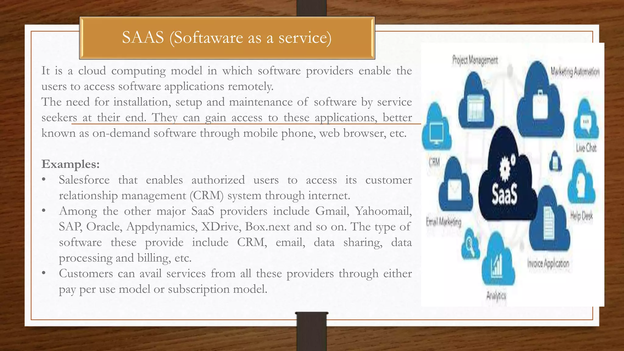 SAAS (Softaware as a service)
It is a cloud computing model in which software providers enable the
users to access software applications remotely.
The need for installation, setup and maintenance of software by service
seekers at their end. They can gain access to these applications, better
known as on-demand software through mobile phone, web browser, etc.
Examples:
• Salesforce that enables authorized users to access its customer
relationship management (CRM) system through internet.
• Among the other major SaaS providers include Gmail, Yahoomail,
SAP, Oracle, Appdynamics, XDrive, Box.next and so on. The type of
software these provide include CRM, email, data sharing, data
processing and billing, etc.
• Customers can avail services from all these providers through either
pay per use model or subscription model.
 