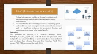 IaaS: Infrastructure as a Service
• A cloud infrastructure enables on demand provisioning of
servers running several choices of OS and a customized
software stack.
• It is considered as the bottom layer of cloud computing system.
• IaaS model has been among the most successful ones since it
leads to significant reduction in application hosting and
maintenance cost among other major benefits.
Examples
IaaS providers are Amazon EC2, Flexiscale, Windows Azure,
Rackspace, GoGrid, Joyent, etc. Each of these IaaS providers offer
multiple UI and hence varied level of abstractions. Some most preferred
user interfaces thus subsume Graphical User Interface (GUI) Web
services (WS) APIs, command-line tools (CLI)
PaaS: Platform as a Service
IAAS (Infrastructure as a service)
 