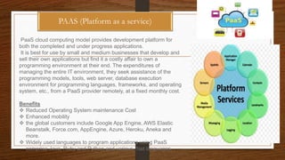PAAS (Platform as a service)
PaaS cloud computing model provides development platform for
both the completed and under progress applications.
It is best for use by small and medium businesses that develop and
sell their own applications but find it a costly affair to own a
programming environment at their end. The expenditures of
managing the entire IT environment, they seek assistance of the
programming models, tools, web server, database execution
environment for programming languages, frameworks, and operating
system, etc., from a PaaS provider remotely, at a fixed monthly cost.
Benefits
 Reduced Operating System maintenance Cost
 Enhanced mobility
 the global customers include Google App Engine, AWS Elastic
Beanstalk, Force.com, AppEngine, Azure, Heroku, Aneka and
more.
 Widely used languages to program applications using PaaS
comprise Java, Ruby and Python and various .Net languages.
 