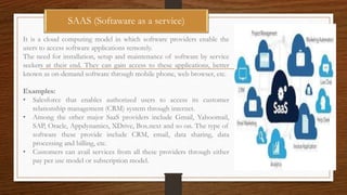 SAAS (Softaware as a service)
It is a cloud computing model in which software providers enable the
users to access software applications remotely.
The need for installation, setup and maintenance of software by service
seekers at their end. They can gain access to these applications, better
known as on-demand software through mobile phone, web browser, etc.
Examples:
• Salesforce that enables authorized users to access its customer
relationship management (CRM) system through internet.
• Among the other major SaaS providers include Gmail, Yahoomail,
SAP, Oracle, Appdynamics, XDrive, Box.next and so on. The type of
software these provide include CRM, email, data sharing, data
processing and billing, etc.
• Customers can avail services from all these providers through either
pay per use model or subscription model.
 