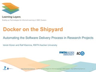 http://Learning-Layers-euhttp://Learning-Layers-eu
Learning Layers
Scaling up Technologies for Informal Learning in SME Clusters
Docker on the Shipyard
Automating the Software Delivery Process in Research Projects
István Koren and Ralf Klamma, RWTH Aachen University
1
 