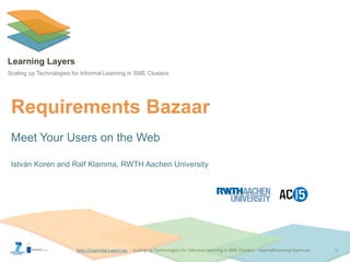http://Learning-Layers-euhttp://Learning-Layers-eu
Learning Layers
Scaling up Technologies for Informal Learning in SME Clusters
Requirements Bazaar
Meet Your Users on the Web
István Koren and Ralf Klamma, RWTH Aachen University
16
 