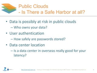 http://Learning-Layers-eu
Public Clouds
- Is There a Safe Harbor at all?
• Data is possibly at risk in public clouds
– Who owns your data?
• User authentication
– How safely are passwords stored?
• Data center location
– Is a data center in overseas really good for your
latency?
8
 
