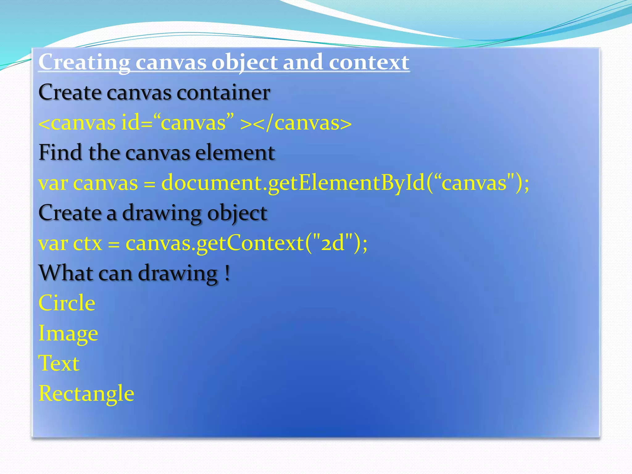 Creating canvas object and context
Create canvas container
<canvas id=“canvas” ></canvas>
Find the canvas element
var canvas = document.getElementById(“canvas");
Create a drawing object
var ctx = canvas.getContext("2d");
What can drawing !
Circle
Image
Text
Rectangle