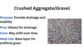 Crushed Aggregate/Gravel
Purpose: Provide drainage and
stability
Pros: Allows for drainage
Cons: May shift over time
Ideal Use: Base layer for
artificial grass
 