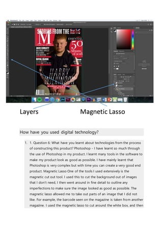 Layers Magnetic Lasso
How have you used digital technology?
1. 1. Question 6: What have you learnt about technologies from the process
of constructing this product? Photoshop - I have learnt so much through
the use of Photoshop in my product. I learnt many tools in the software to
make my product look as good as possible. I have mainly learnt that
Photoshop is very complex but with time you can create a very good end
product. Magnetic Lasso One of the tools I used extensively is the
magnetic cut out tool. I used this to cut the background out of images
that I don't need, I then went around in fine detail to outline any
imperfections to make sure the image looked as good as possible. The
magnetic lasso allowed me to take out parts of an image that I did not
like. For example, the barcode seen on the magazine is taken from another
magazine. I used the magnetic lasso to cut around the white box, and then
 