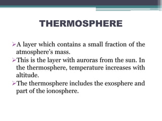 THERMOSPHERE
A layer which contains a small fraction of the
atmosphere’s mass.
This is the layer with auroras from the sun. In
the thermosphere, temperature increases with
altitude.
The thermosphere includes the exosphere and
part of the ionosphere.
 