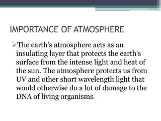 IMPORTANCE OF ATMOSPHERE
The earth's atmosphere acts as an
insulating layer that protects the earth's
surface from the intense light and heat of
the sun. The atmosphere protects us from
UV and other short wavelength light that
would otherwise do a lot of damage to the
DNA of living organisms.
 