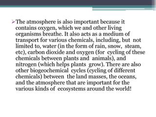 The atmosphere is also important because it
contains oxygen, which we and other living
organisms breathe. It also acts as a medium of
transport for various chemicals, including, but not
limited to, water (in the form of rain, snow, steam,
etc), carbon dioxide and oxygen (for cycling of these
chemicals between plants and animals), and
nitrogen (which helps plants grow). There are also
other biogeochemical cycles (cycling of different
chemicals) between the land masses, the oceans,
and the atmosphere that are important for the
various kinds of ecosystems around the world!
 