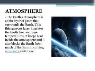 ATMOSPHERE
- The Earth's atmosphere is
a thin layer of gases that
surrounds the Earth. This
thin gaseous layer insulates
the Earth from extreme
temperatures; it keeps heat
inside the atmosphere and it
also blocks the Earth from
much of the Sun's incoming
ultraviolet radiation.
 
