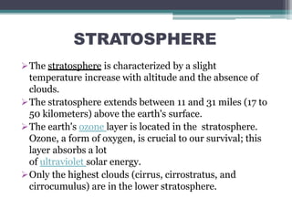 STRATOSPHERE
The stratosphere is characterized by a slight
temperature increase with altitude and the absence of
clouds.
The stratosphere extends between 11 and 31 miles (17 to
50 kilometers) above the earth's surface.
The earth's ozone layer is located in the stratosphere.
Ozone, a form of oxygen, is crucial to our survival; this
layer absorbs a lot
of ultraviolet solar energy.
Only the highest clouds (cirrus, cirrostratus, and
cirrocumulus) are in the lower stratosphere.
 