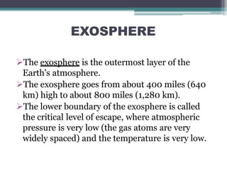 EXOSPHERE
The exosphere is the outermost layer of the
Earth's atmosphere.
The exosphere goes from about 400 miles (640
km) high to about 800 miles (1,280 km).
The lower boundary of the exosphere is called
the critical level of escape, where atmospheric
pressure is very low (the gas atoms are very
widely spaced) and the temperature is very low.
 