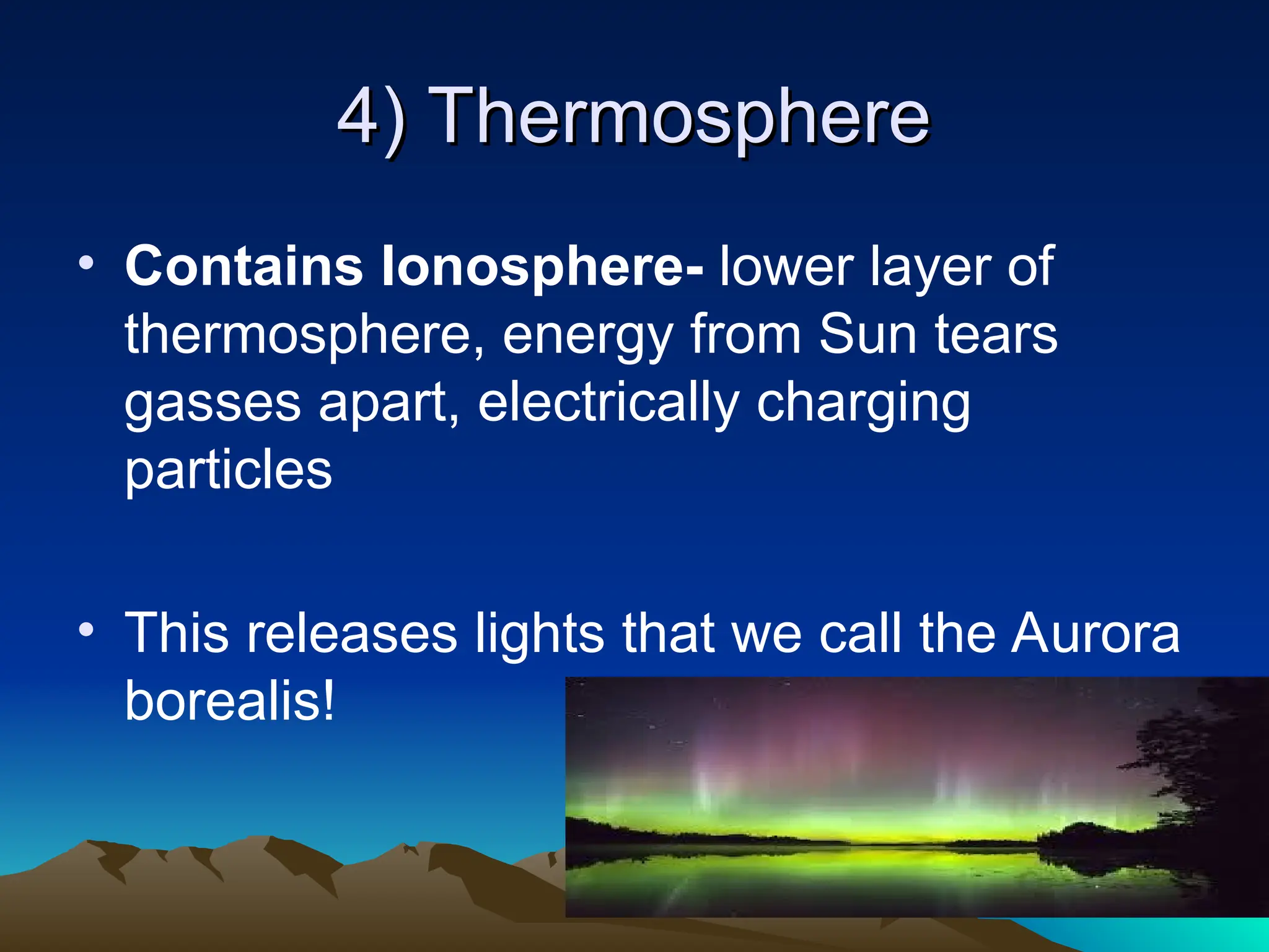 4) Thermosphere
4) Thermosphere
• Contains Ionosphere- lower layer of
thermosphere, energy from Sun tears
gasses apart, electrically charging
particles
• This releases lights that we call the Aurora
borealis!
 