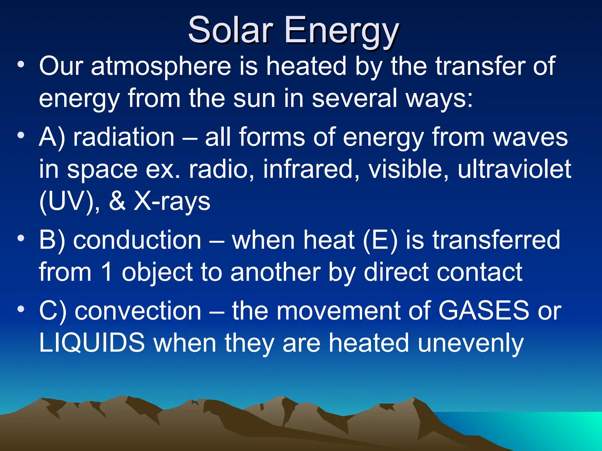 Solar Energy
Solar Energy
• Our atmosphere is heated by the transfer of
energy from the sun in several ways:
• A) radiation – all forms of energy from waves
in space ex. radio, infrared, visible, ultraviolet
(UV), & X-rays
• B) conduction – when heat (E) is transferred
from 1 object to another by direct contact
• C) convection – the movement of GASES or
LIQUIDS when they are heated unevenly
 
