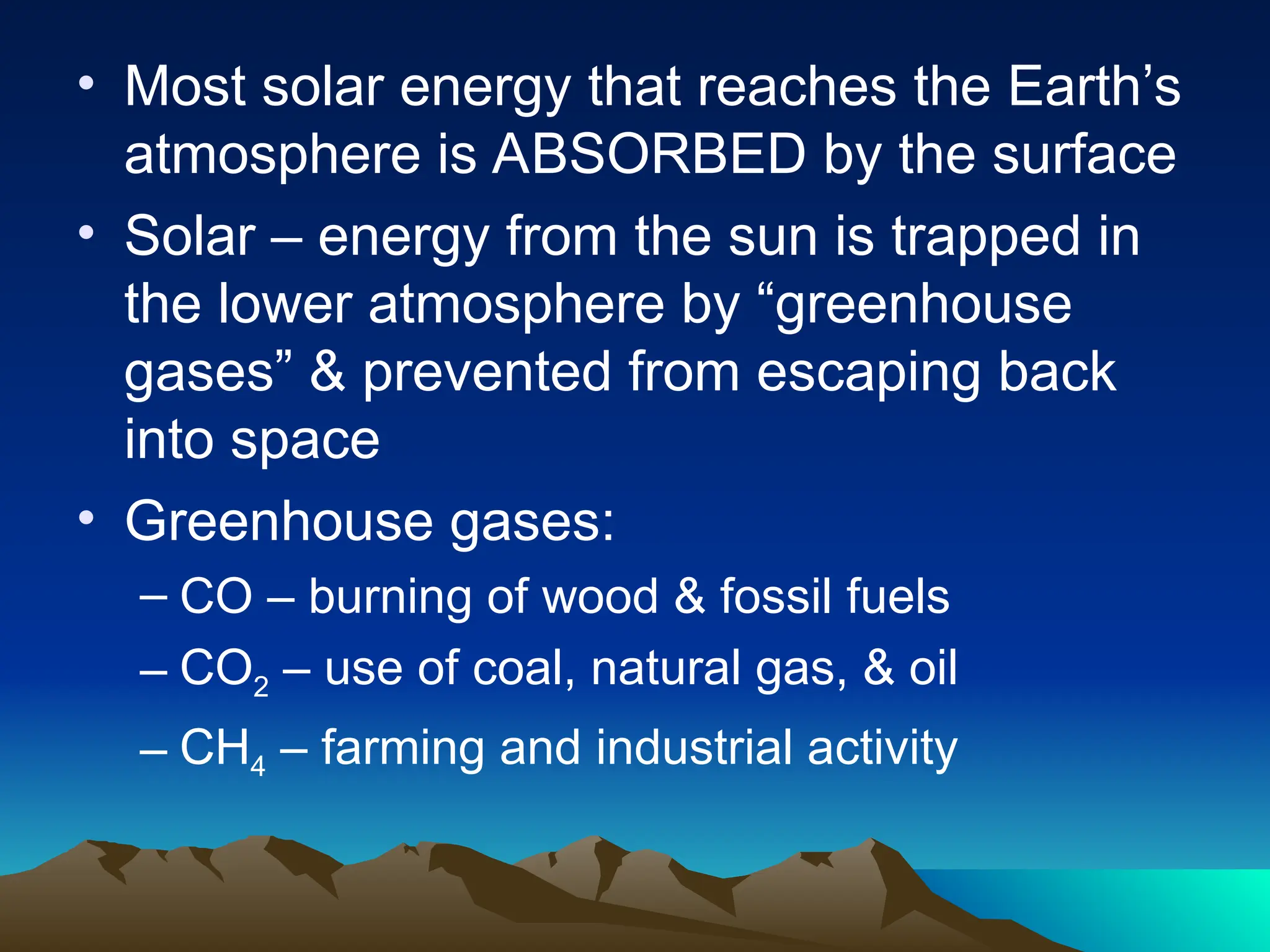 • Most solar energy that reaches the Earth’s
atmosphere is ABSORBED by the surface
• Solar – energy from the sun is trapped in
the lower atmosphere by “greenhouse
gases” & prevented from escaping back
into space
• Greenhouse gases:
– CO – burning of wood & fossil fuels
– CO2 – use of coal, natural gas, & oil
– CH4 – farming and industrial activity
 