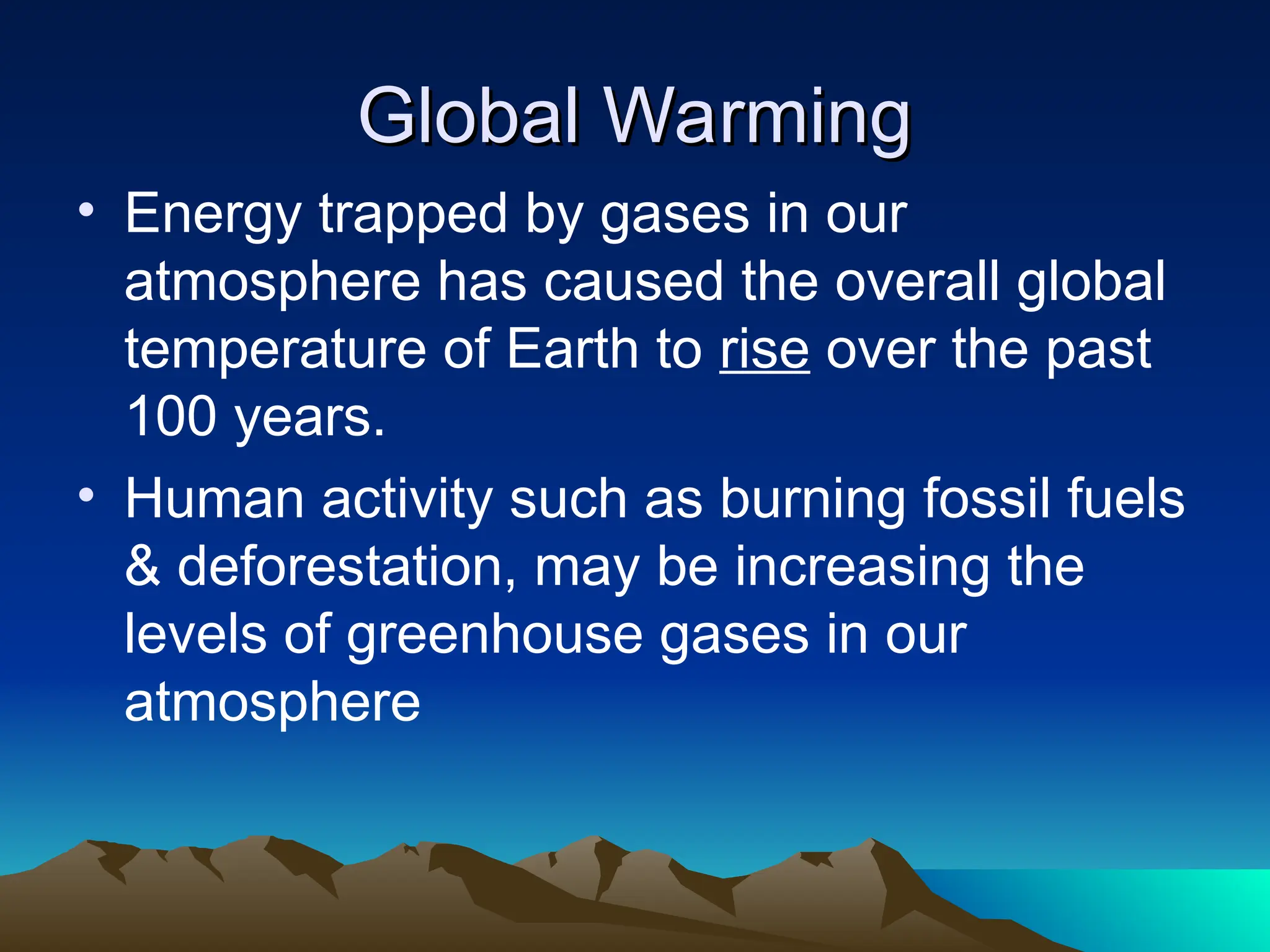 Global Warming
Global Warming
• Energy trapped by gases in our
atmosphere has caused the overall global
temperature of Earth to rise over the past
100 years.
• Human activity such as burning fossil fuels
& deforestation, may be increasing the
levels of greenhouse gases in our
atmosphere
 
