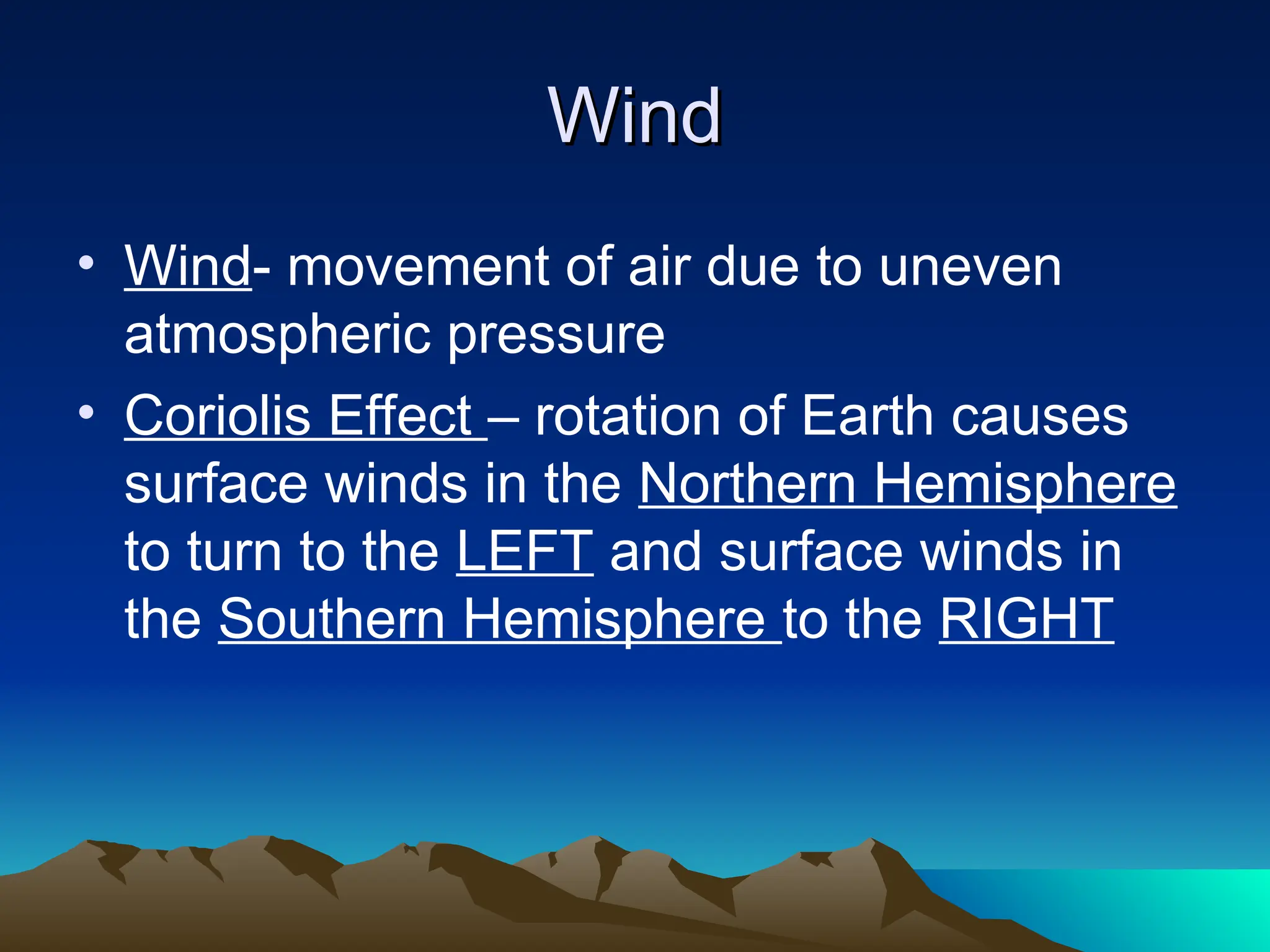 Wind
Wind
• Wind- movement of air due to uneven
atmospheric pressure
• Coriolis Effect – rotation of Earth causes
surface winds in the Northern Hemisphere
to turn to the LEFT and surface winds in
the Southern Hemisphere to the RIGHT
 