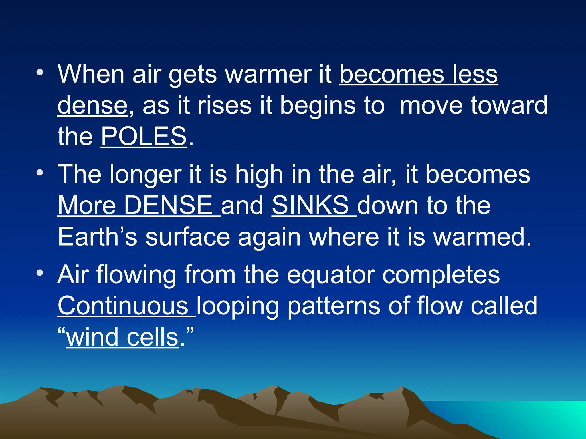 • When air gets warmer it becomes less
dense, as it rises it begins to move toward
the POLES.
• The longer it is high in the air, it becomes
More DENSE and SINKS down to the
Earth’s surface again where it is warmed.
• Air flowing from the equator completes
Continuous looping patterns of flow called
“wind cells.”
 