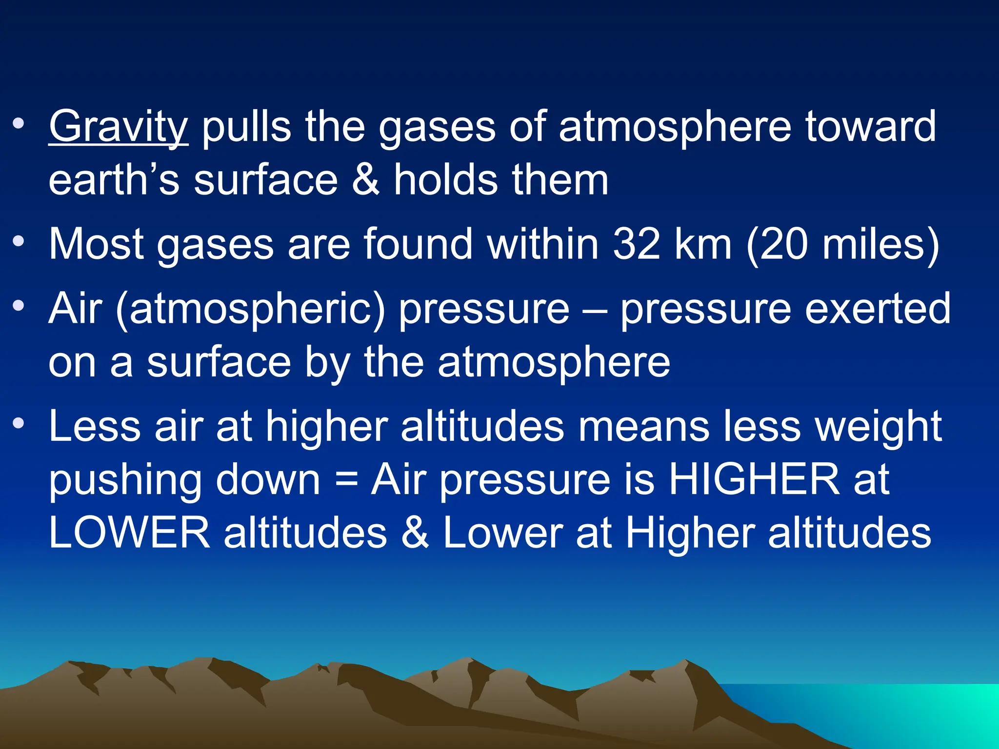 • Gravity pulls the gases of atmosphere toward
earth’s surface & holds them
• Most gases are found within 32 km (20 miles)
• Air (atmospheric) pressure – pressure exerted
on a surface by the atmosphere
• Less air at higher altitudes means less weight
pushing down = Air pressure is HIGHER at
LOWER altitudes & Lower at Higher altitudes
 