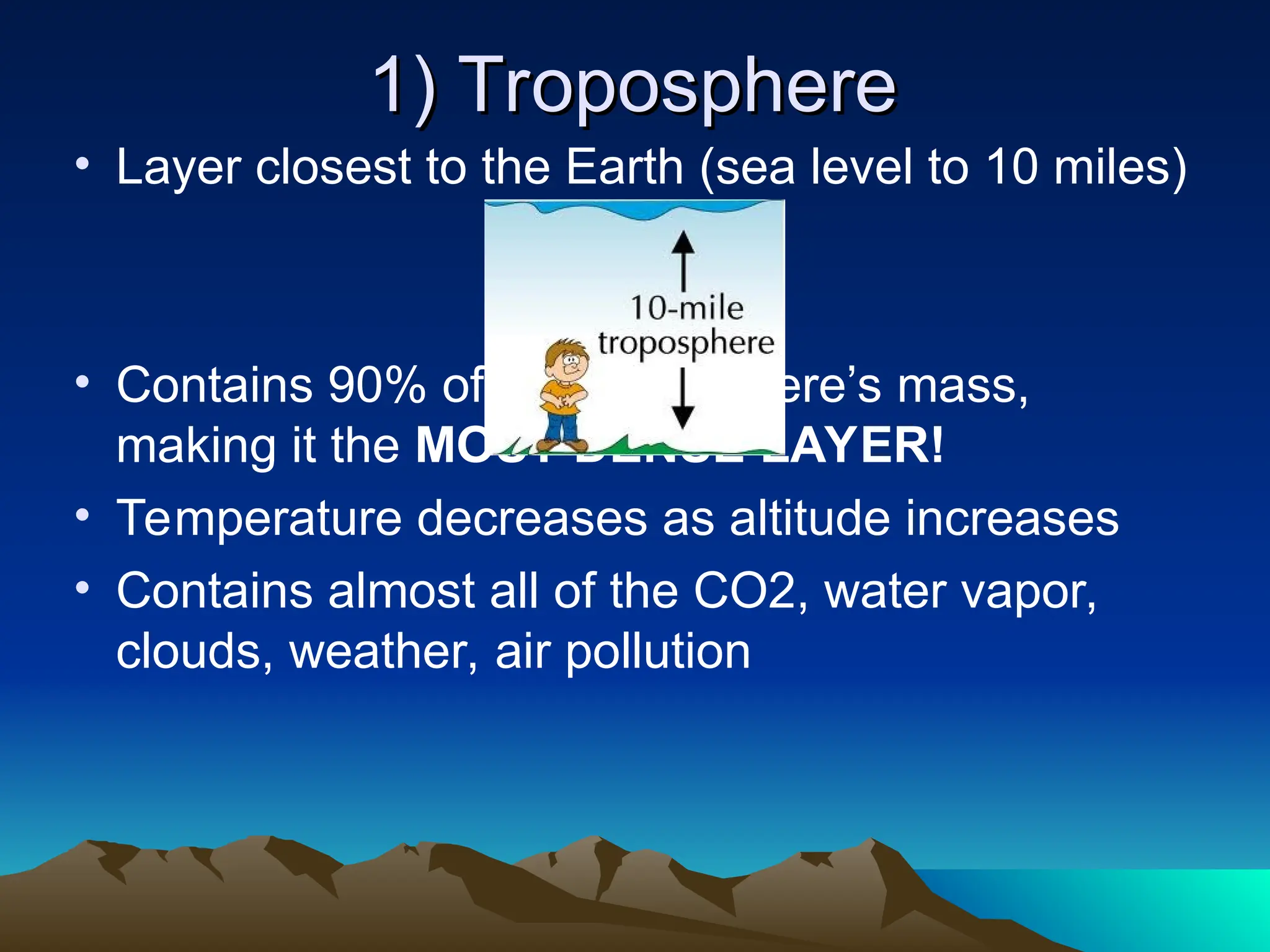 1) Troposphere
1) Troposphere
• Layer closest to the Earth (sea level to 10 miles)
• Contains 90% of the atmosphere’s mass,
making it the MOST DENSE LAYER!
• Temperature decreases as altitude increases
• Contains almost all of the CO2, water vapor,
clouds, weather, air pollution
 